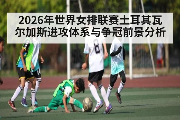 2026年世界女排联赛土耳其瓦尔加斯进攻体系与争冠前景分析