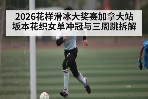 2026花样滑冰大奖赛加拿大站坂本花织女单冲冠与三周跳拆解