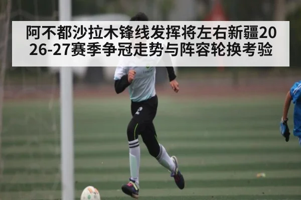 阿不都沙拉木锋线发挥将左右新疆2026-27赛季争冠走势与阵容轮换考验